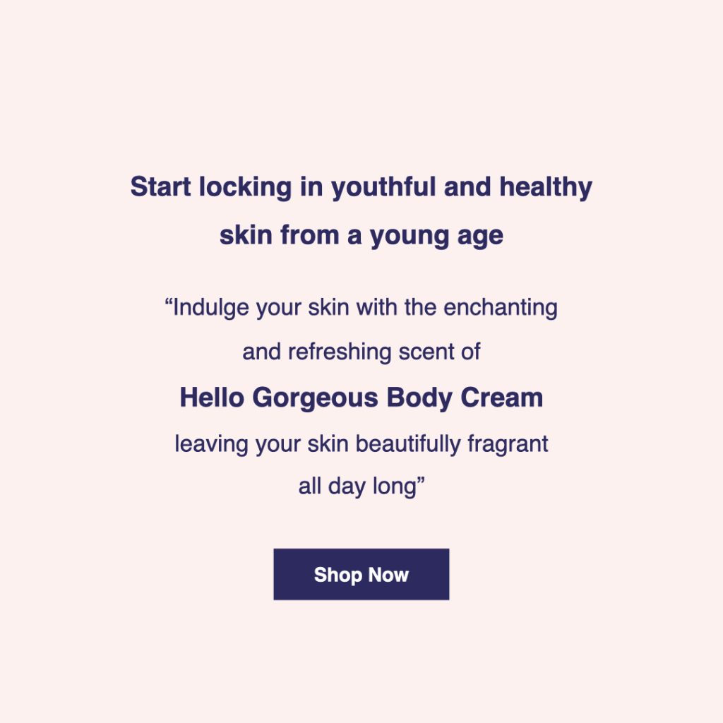 Start locking in youthful and healthy skin from a young age. Indulge your skin with the enchanting and refreshing scent of "Hello Gorgeous" body cream leaving your skin beautifully fragrant all day long. Click here for product details.
