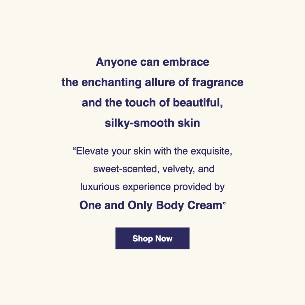 Anyone can embrace the enchanting allure of fragrance and the touch of beautiful, silky-smooth skin. Elevate your skin with the exquisite, sweet-scented, velvety, and luxurious experience provided by "One and Only" body cream. Click here for product details.