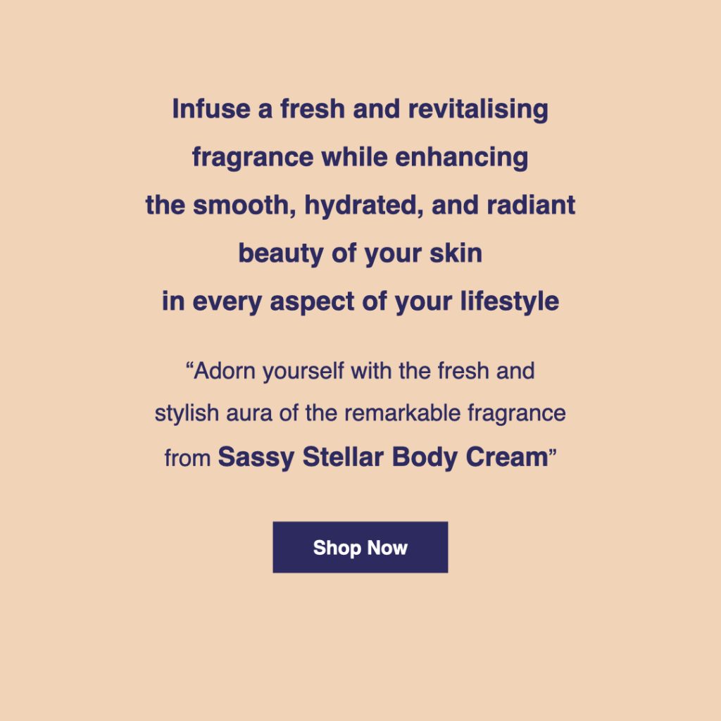 Infuse a fresh and revitalising fragrance while enhancing the smooth, hydrated and radiant beauty of your skin in every aspect of your lifestyle. Adorn yourself with the fresh and stylish aura of the remarkable fragrance from "Sassy Stellar" body cream. Click here for product details.